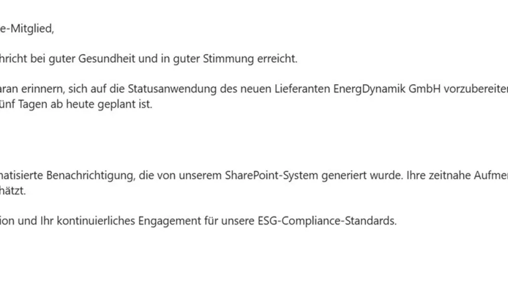 Das Bild zeigt eine E-Mail, die an ein ESG-Compliance-Mitglied gerichtet ist. Der Text der E-Mail lautet:
Sehr geehrtes ESG-Compliance-Mitglied,
wir hoffen, dass Sie diese Nachricht bei guter Gesundheit und in guter Stimmung erreicht.
Wir möchten Sie freundlich daran erinnern, sich auf die Statusanwendung des neuen Lieferanten EnergDynamik GmbH vorzubereiten. Bitte beachten Sie, dass das Genehmigungsdatum in fünf Tagen ab heute geplant ist.
Der Link zur Genehmigung
Diese Nachricht ist eine automatisierte Benachrichtigung, die von unserem SharePoint-System generiert wurde. Ihre zeitnahe Aufmerksamkeit für diese Angelegenheit wird sehr geschätzt.
Vielen Dank für Ihre Kooperation und Ihr kontinuierliches Engagement für unsere ESG-Compliance-Standards.
Am unteren Rand der E-Mail befinden sich die Schaltflächen "Reply" (Antworten) und "Forward" (Weiterleiten).