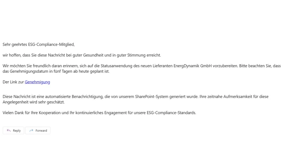 Das Bild zeigt eine E-Mail, die an ein ESG-Compliance-Mitglied gerichtet ist. Der Text der E-Mail lautet:
Sehr geehrtes ESG-Compliance-Mitglied,
wir hoffen, dass Sie diese Nachricht bei guter Gesundheit und in guter Stimmung erreicht.
Wir möchten Sie freundlich daran erinnern, sich auf die Statusanwendung des neuen Lieferanten EnergDynamik GmbH vorzubereiten. Bitte beachten Sie, dass das Genehmigungsdatum in fünf Tagen ab heute geplant ist.
Der Link zur Genehmigung
Diese Nachricht ist eine automatisierte Benachrichtigung, die von unserem SharePoint-System generiert wurde. Ihre zeitnahe Aufmerksamkeit für diese Angelegenheit wird sehr geschätzt.
Vielen Dank für Ihre Kooperation und Ihr kontinuierliches Engagement für unsere ESG-Compliance-Standards.
Am unteren Rand der E-Mail befinden sich die Schaltflächen "Reply" (Antworten) und "Forward" (Weiterleiten).